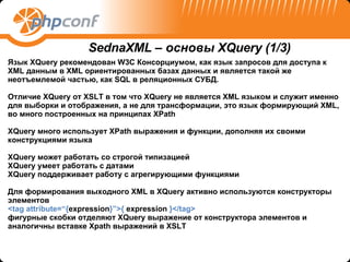 Язык  XQuery  рекомендован  W 3 C  Консорциумом, как язык запросов для доступа к  XML  данным в  XML  ориентированных базах данных и является такой же неотъемлемой частью, как  SQL  в реляционных СУБД. Отличие  XQuery  от  XSLT  в том что  XQuery  не является  XML  языком и служит именно для выборки   и отображения, а не для трансформации, это язык формирующий  XML , во много построенных на принципах  XPath XQuery  много использует  XPath  выражения и функции, дополняя их своими конструкциями языка  XQuery  может работать со строгой типизацией XQuery  умеет работать с датами XQuery  поддерживает работу с агрегирующими функциями Для формирования выходного  XML  в  XQuery  активно используются конструкторы элементов  <tag attribute=“{ expression }”>{  expression  }</tag> фигурные скобки отделяют  XQuery  выражение от конструктора элементов и аналогичны вставке  Xpath  выражений в  XSLT SednaXML –  основы  XQuery  (1 /3) 