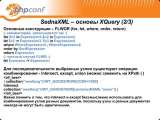 Основные конструкции  – FLWOR (for, let, where, order, return) ( :  комментарий, записывается так  :) for  $n1  in  Expression 1 , $n2  in  Expression2 let  $v2  :=  Expression 3 , $v3  in  Expression4 where  WhereExpression1 ,  WhereExpression2  order by  SortExpression return  Expression   ( :  частный случай  FLWR :)   let  $varname  :=  Expression Для последовательности выбранных узлов существуют операции комбинирования -  intersect, except, union ( можно заменить на  XPath | ) <all_beer> {  collection (“westtorg")//WT_GOODS/ROW[CODE=1000] intersect collection (“westtorg")//WT_GOODS/ROW[contains(NAME,” пиво ” ) ]   } </all_beer> Важно помнить о том, что intersect и except бессмысленно использовать для комбинирования узлов разных документов, поскольку узлы в разных документах никогда не могут быть идентичными. SednaXML –  основы  XQuery  (2 /3) 