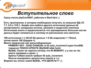 Сразу после phpConf2007, работаю в Start-Up'e ;) Есть приложение, в котором необходимо получать из внешних БД (1С 7.7, 8.0 и 1C8.1, Axapta или любого другого источника) данные об ассортименте, складском остатке, ценовой и скидочной политике  Источников много и предполагается что одновременно большое кол-во данных будет заливаться в систему по расписанию или хаотично 100 источников = (~20-25 Gb данных + 6 Gb индексов) = 1 Shard,  хотим около 100 Шардов =) Много трудностей при масштабировании: PRIMARY KEY - GUID CHAR(36) vs ID auto_increment (сдох InnoDB) тормозит ПОИСК+UPDATE (MyISAM table lock) MySQL Cluser не годится потому что IN MEMORY, а у нас не так много серверов и денег ;) Sphinx Fulltext search требует ID auto_increment Нельзя кешировать результаты поиска и т.п. Видимо мы плохо знаем MySQL, ЧТО ДЕЛАТЬ?? ;-) Вступительное слово 