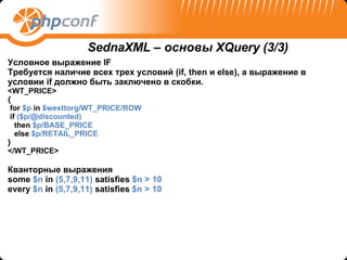 Условное выражение  IF Требуется наличие всех трех условий (if, then и else), а выражение в условии if должно быть заключено в скобки.   <WT_PRICE> { for  $p  in  $westtorg/WT_PRICE/ROW if  ($p/@discounted)  then  $p/BASE_PRICE else  $p/RETAIL_PRICE } </WT_PRICE> Кванторные выражения some  $n  in  (5,7,9,11)  satisfies  $n > 10   every  $n  in  (5,7,9,11)  satisfies  $n > 10 SednaXML –  основы  XQuery  ( 3/3) 
