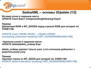Вставка узлов в заданное место  UPDATE   insert   Expr1   (into|preceding|following)   Expr2 Пример Добавляем  ROW  в  WT_GOODS  перед строкой  ROW  для которой тег  CODE=180   UPDATE   insert   <ROW><GUID>…</GUID></ROW> preceeding collection(“westtorg")//WT_GOODS/ROW[CODE=180] Удаление узлов в заданном месте  UPDATE   delete|delete_undeep   Expr delete_undeep  удаляет только узел, а его потомков добавляет к родительскому узлу Пример Удаляем   строку из  WT_GOOS  для которой тег  CODE=180 UPDATE   delete   collection(“westtorg")//WT_GOODS/ROW[CODE=180] SednaXML –  основы  XUpdate (1/2) 