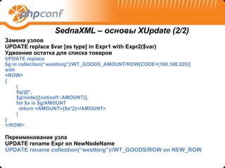 Замена узлов  UPDATE replace $var [as type] in Expr1 with Expr2($var) Удвоение остатка   для списка товаров UPDATE replace  $ g  in  collection ( “westtorg ")/ WT_GOODS_AMOUNT / ROW [ CODE = (100,180,220) ] with < ROW > { ( $ g /@*,   $ g /node()[not(self:: AMOUNT )], f or   $ a  in   $ g / AMOUNT   return   < AMOUNT >{$ a *2}</ AMOUNT > ) } </ ROW > Переименование узла  UPDATE rename Expr on NewNodeName UPDATE raname collection(“westtorg”)//WT_GOODS/ROW on NEW_ROW SednaXML –  основы  XUpdate (2/2) 