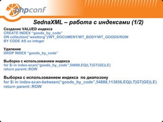 Создание  VALUED  индекса CREATE INDEX “goods_by_code”  ON collection(“westtorg”)/WT_DOCUMENT/WT_BODY/WT_GOODS/ROW BY CODE AS xs:integer Удаление DROP INDEX “goods_by_code” Выборка с использованием индекса   for $i in index-scan(“goods_by_code”,54888,EQ|LT|GT|GE|LE)  return parent::ROW Выборка с использованием индекса   по диапозону for $i in index-scan-between(“goods_by_code”,54888,113856,EQ|LT|GT|GE|LE)  return parent::ROW SednaXML –  работа с индексами  (1/2) 
