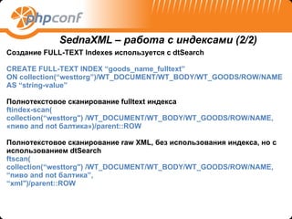 Создание  FULL-TEXT Indexes  используется с  dtSearch CREATE FULL-TEXT INDEX “goods_name_fulltext”  ON collection(“westtorg”)/WT_DOCUMENT/WT_BODY/WT_GOODS/ROW/NAME AS “string-value” Полнотекстовое сканирование  fulltext  индекса ftindex-scan( collection(“westtorg") /WT_DOCUMENT/WT_BODY/WT_GOODS/ROW/NAME, « пиво  and not  балтика» )/parent::ROW Полнотекстовое сканирование  raw XML , без использования индекса, но с использованием  dtSearch ftscan( collection(“westtorg") /WT_DOCUMENT/WT_BODY/WT_GOODS/ROW/NAME, “ пиво  and not  балтика ”, “ xml")/parent::ROW SednaXML –  работа с индексами  (2/2) 
