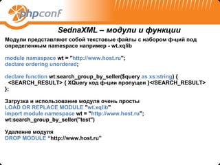 Модули представляют собой текстовые файлы с набором ф-ций под определенным  namespace  например -  wt.xqlib module namespace  wt = " http://www. host .ru "; declare ordering unordered ; declare function  wt:search_group_by_seller($query  as xs:string ) { <SEARCH_RESULT> {  XQuery  код ф-ции пропущен }</SEARCH_RESULT> }; Загрузка и использование модуля очень просты LOAD OR REPLACE MODULE  " wt.xqlib "  import module namespace  wt = " http://www.host.ru "; wt:search_group_by_seller("test") Удаление модуля DROP MODULE  “http://www.host.ru” SednaXML –  модули и функции 