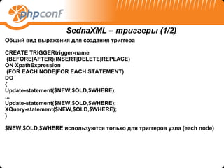 Общий вид выражения для создания триггера CREATE TRIGGERtrigger-name (BEFORE|AFTER)(INSERT|DELETE|REPLACE) ON   XpathExpression (FOR EACH NODE|FOR EACH STATEMENT) DO { Update-statement($NEW,$OLD,$WHERE); ... Update-statement($NEW,$OLD,$WHERE); XQuery-statement($NEW,$OLD,$WHERE); } $NEW,$OLD,$WHERE  используются только для триггеров узла ( each node) SednaXML –  триггеры  (1/2) 