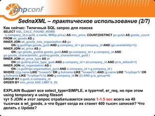 Как сейчас :  Типичный  SQL  запрос для поиска SELECT  SQL_CALC_FOUND_ROWS o.company_id,o.guid, o.name, MIN(p.price)  AS  min_price,  COUNT(DISTINCT  go.guid)  AS  goods_count FROM  wt_goods  AS  g INNER   JOIN  wt_goods_into_organization  AS  go ON  (g.guid=go.goods_guid  AND  g.company_id = go.company_id  AND  (go.availability=1)) INNER   JOIN  wt_price  AS  p ON  ( go.goods_guid=p.goods_guid  AND  go.company_id = p.company_id  AND  go.goods_characteristic_guid=p.goods_characteristic_guid ) INNER   JOIN  wt_price_type  AS  pt ON  (pt.guid=p.price_type_guid  AND  p.company_id = pt.company_id  AND  pt.is_default=1) INNER   JOIN  wt_organization  AS  o  ON  ( o.guid=go.organization_guid  AND  o.company_id = g.company_id ) WHERE  ((((g.name  LIKE  '%пиво%'  OR  g.fullname  LIKE  '%пиво%')  AND  (g.name  LIKE  '%туборг%'  OR  g.fullname  LIKE  '%туборг%')))  AND  g.company_id  IN  (2) AND g.is_group=0) GROUP   BY  o.guid, o.company_id ORDER   BY  min_price ASC LIMIT 0, 20; EXPLAIN  Выдает все  select_type=SIMPLE,  и  type=ref, er_req , но при этом  using temporary  и  using filesort тут 5  JOIN  и этот запрос отрабатывается около  1- 1.5  sec   всего на 40 тысячах в  wt_goods,  а что будет когда их станет 4 00  тысяч записей?   Что делать с  Update? SednaXML –  практическое использование (2 /7) 
