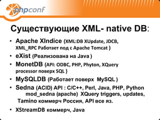 Существующие  XML- native DB : Apache XIndice  ( XML:DB XUpdate, JDCB ,    XML _ RPC  Работает под с  Apache Tomcat   ) eXist   (Реализована на Java   ) MonetDB   ( API: ODBC, PHP, Phyton, XQuery      processor  поверх  SQL   ) MySQLDB   (Работает поверх  MySQL   ) Sedna   ( ACID )  API : C/C++, Perl, Java, PHP, Python   mod_sedna (apache)  XQuery triggers, updates,  Tamino  коммерч Россия , API  все яз. XStreamDB   коммерч , Java 