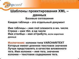 Шаблоны проектирования  XML – данных Базовые соглашения Каждая таблица – это отдельный документ Имя таблицы – имя  root  элемента в мн. числе Строка – имя тбл. в ед числе Имя столбца – имя аттрибута ,  если короткие данные   Исключение:  колонки типа  VARCHAR/TEXT Которые имеют длинное текстовое значение Лучше представлять в качестве вложенного тега. Имя колонки – имя тега, значение колонки – текстовое содержание тега. 
