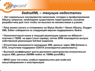 Нет нормальных инструментов написания, отладки и профилирования  XQuery  запросов, необходимо существенно перестраивать сознание разработчика для того чтобы он мыслил не множествами а узалми Пока можно писать и отлаживать на  Stylus Studio + Saxon XQuery, Oxygen XML Editor  собирается со следующей версии поддерживать  Sedna Полнотекстовый поиск в текущей реализации сделан на  dtSearch –  платная ( ~ 1000 $  на один  Linux  сервер), летом 2008 планируется выпуск собственной реализации  full-text  индексов Отсутствие возможности валидации  XML  данных через  XMLSchema  и  DTD,  отсутствие поддержки  CDATA  (планируется реализовать) Высокий коэффициент роста дискового пространства относительно сырых  XML  данных  (600Mb sedna vs 100Mb pureXML) IMHO  пока что очень слабые предпосылки для  scale-out  масштабирования и кластеризации SednaXML –  текущие недостатки 