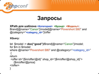 Запросы XPath  для шаблона  < Категория >  < Брэнд >  < Модель > : Brand[@name=“ Canon ”]/model[@name=“ Povershort S80 ” and @category=“ <category_id> ”]/offer XQuery: let  $model :=  doc(“good”)/ Brand[@name=“ Canon ”]/model; for $m in $model where @name=“ Povershort S80 ” and @category=“ <category_id> ” { return <offer id=“{$m/offer/@id}” shop_id=“{$m/offer/@shop_id}”> {$m/offer/@price} </offer> } 