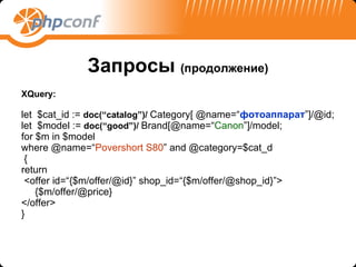 Запросы   ( продолжение ) XQuery: let  $ с at_id :=  doc(“catalog”)/   Category[ @name=“ фотоаппарат ”]/@id; let  $model :=   doc(“good”)/   Brand[@name=“ Canon ”]/model; for $m in $model where @name=“ Povershort S80 ” and @category=$cat_d { return <offer id=“{$m/offer/@id}” shop_id=“{$m/offer/@shop_id}”> {$m/offer/@price} </offer> } 