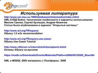 http://www.sai.msu.su:7000/database/articles/sedna/index.shtml   XML-СУБД Sedna: технические особенности и варианты использования Максим Гринев, Сергей Кузнецов, Андрей Фомичев Статья была опубликована в журнале “Открытые системы” http://www.w3.org/TR/xquery/   XQuery 1.0 w3c recommendation http://www.w3.org/TR/xquery-use-cases/ XQuery Use Cases Tutorial http://www.citforum.ru/internet/articles/xqlzxml.shtml   Основы  XQuery  на русском https://msdb.ru/Downloads/Events/Materials/Platform2006/08122005_Blue/db07_MoscowXmlAndXQueryInSqlServer2005Rus.ppt   XML  и  MSSQL 2005  материалы с Платформы  2006 Используемая литература 