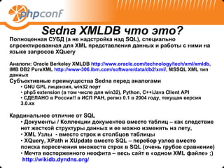 Полноценная СУБД (а не надстройка над  SQL ), специально спроектированная для  XML  представления данных и работы с ними на языке запросов  XQuery Аналоги : Oracle Berkeley XMLDB   http:// www.oracle.com/technology/tech/xml/xmldb , IMB DB2   PureXML  http://www-306.ibm.com/software/data/db2/xml/ , MSSQL XML  тип данных Субъективные преимущества  Sedna  перед аналогами GNU GPL  лицензия,  win32  порт php5 extension ( в том числе для  win32), Python, C++/Java   Client API СДЕЛАНО в России!! в ИСП РАН ,  релиз 0.1 в 2004 году ,  текущая версия 3.0 .xx Кардинальное отличие от  SQL Документы  /  Коллекции документов вместо таблиц   – как следствие нет жесткой структуры данных и ее можно изменять на лету, XML  Узлы  - вместо строк и столбцов таблицы XQuery ,  XPath  и  XUpdate  вместо  SQL –  перебор узлов вместо поиска пересечения множеств строк в  SQL ( очень грубое сравнение) Мечта восторженного неофита – весь сайт в «одном  XML  файле»  ;) http://wikidb.dyndns.org/   Sedna XMLDB  что это? 