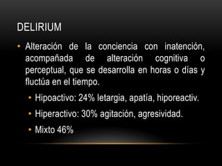 DELIRIUM
• Alteración de la conciencia con inatención,
  acompañada de alteración cognitiva o
  perceptual, que se desarrolla en horas o días y
  fluctúa en el tiempo.
  • Hipoactivo: 24% letargia, apatía, hiporeactiv.
  • Hiperactivo: 30% agitación, agresividad.
  • Mixto 46%
 