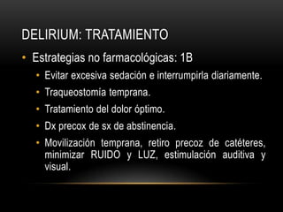 DELIRIUM: TRATAMIENTO
• Estrategias no farmacológicas: 1B
  • Evitar excesiva sedación e interrumpirla diariamente.
  • Traqueostomía temprana.
  • Tratamiento del dolor óptimo.
  • Dx precox de sx de abstinencia.
  • Movilización temprana, retiro precoz de catéteres,
    minimizar RUIDO y LUZ, estimulación auditiva y
    visual.
 