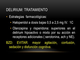 DELIRIUM: TRATAMIENTO
• Estrategias farmacológicas:
  • Haloperidol a dosis bajas 0,5 a 2,5 mg IV. 1C
  • Olanzapina y risperidona: superiores en el
    delirium hipoactivo o mixto por su acción en
    receptores adicionales ( serotonina, ach y NE).
BZD: EVITAR: mayor agitación,           confusión,
  sedación y disfunción cognitiva.
 