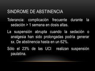 SINDROME DE ABSTINENCIA
Tolerancia: complicación frecuente durante la
  sedación > 1 semana en dosis altas.
La suspensión abrupta cuando la sedación o
  analgesia han sido prolongadas podría generar
  sx. De abstinencia hasta en un 62%.
Sólo el 23% de las UCI      realizan suspensión
  paulatina.
 