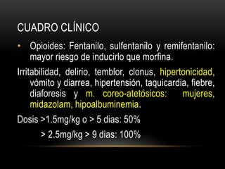 CUADRO CLÍNICO
• Opioides: Fentanilo, sulfentanilo y remifentanilo:
  mayor riesgo de inducirlo que morfina.
Irritabilidad, delirio, temblor, clonus, hipertonicidad,
     vómito y diarrea, hipertensión, taquicardia, fiebre,
     diaforesis y m. coreo-atetósicos:         mujeres,
     midazolam, hipoalbuminemia.
Dosis >1.5mg/kg o > 5 dias: 50%
      > 2.5mg/kg > 9 dias: 100%
 