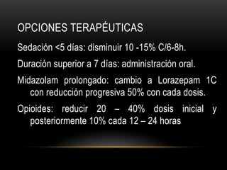 OPCIONES TERAPÉUTICAS
Sedación <5 días: disminuir 10 -15% C/6-8h.
Duración superior a 7 días: administración oral.
Midazolam prolongado: cambio a Lorazepam 1C
   con reducción progresiva 50% con cada dosis.
Opioides: reducir 20 – 40% dosis inicial y
   posteriormente 10% cada 12 – 24 horas
 