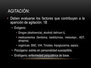 AGITACIÓN:
• Deben evaluarse los factores que contribuyen a la
  aparición de agitación. 1B
  • Exógeno:
     • Drogas (abstinencia), alcohol( delirium t),
     • medicamentos (fenitoina, barbitúricos, metoclopr., ADT,
       atropina)
     • orgánicas: SNC, VIH, Tiroides, hipoglucemia, sepsis.
  • Psicógeno: estrés en personalidad susceptible.
  • Endógeno: enfermedad psiquiátrica de base.
 