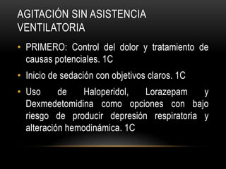 AGITACIÓN SIN ASISTENCIA
VENTILATORIA
• PRIMERO: Control del dolor y tratamiento de
  causas potenciales. 1C
• Inicio de sedación con objetivos claros. 1C
• Uso      de    Haloperidol, Lorazepam     y
  Dexmedetomidina como opciones con bajo
  riesgo de producir depresión respiratoria y
  alteración hemodinámica. 1C
 