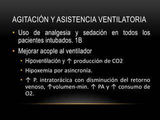 AGITACIÓN Y ASISTENCIA VENTILATORIA
• Uso de analgesia y sedación en todos los
  pacientes intubados. 1B
• Mejorar acople al ventilador
   • Hipoventilación y ↑ producción de CO2
   • Hipoxemia por asincronía.
   • ↑ P. intratorácica con disminución del retorno
     venoso, ↑volumen-min. ↑ PA y ↑ consumo de
     O2.
 