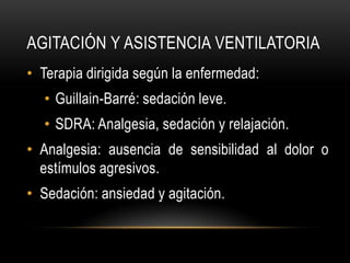 AGITACIÓN Y ASISTENCIA VENTILATORIA
• Terapia dirigida según la enfermedad:
  • Guillain-Barré: sedación leve.
  • SDRA: Analgesia, sedación y relajación.
• Analgesia: ausencia de sensibilidad al dolor o
  estímulos agresivos.
• Sedación: ansiedad y agitación.
 