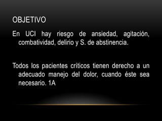 OBJETIVO
En UCI hay riesgo de ansiedad, agitación,
  combatividad, delirio y S. de abstinencia.


Todos los pacientes críticos tienen derecho a un
  adecuado manejo del dolor, cuando éste sea
  necesario. 1A
 