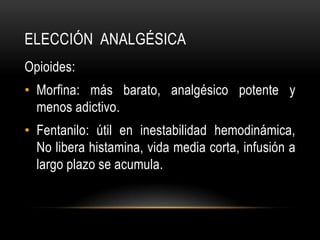 ELECCIÓN ANALGÉSICA
Opioides:
• Morfina: más barato, analgésico potente y
  menos adictivo.
• Fentanilo: útil en inestabilidad hemodinámica,
  No libera histamina, vida media corta, infusión a
  largo plazo se acumula.
 