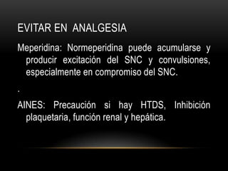EVITAR EN ANALGESIA
Meperidina: Normeperidina puede acumularse y
 producir excitación del SNC y convulsiones,
 especialmente en compromiso del SNC.
.
AINES: Precaución si hay HTDS, Inhibición
  plaquetaria, función renal y hepática.
 