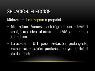 SEDACIÓN: ELECCIÓN
Midazolam, Lorazepam o propofol.
• Midazolam: Amnesia anterógrada sin actividad
  analgésica, ideal al inicio de la VM y durante la
  intubación.
• Lorazepam: Util para sedación prolongada,
  menor acumulación periférica, mayor facilidad
  de desmonte.
 