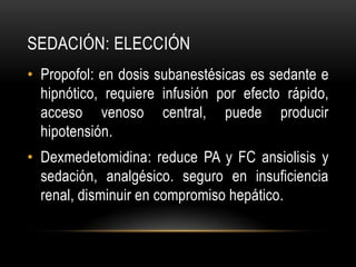 SEDACIÓN: ELECCIÓN
• Propofol: en dosis subanestésicas es sedante e
  hipnótico, requiere infusión por efecto rápido,
  acceso venoso central, puede producir
  hipotensión.
• Dexmedetomidina: reduce PA y FC ansiolisis y
  sedación, analgésico. seguro en insuficiencia
  renal, disminuir en compromiso hepático.
 