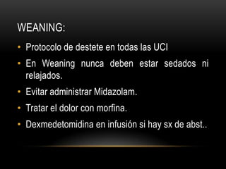 WEANING:
• Protocolo de destete en todas las UCI
• En Weaning nunca deben estar sedados ni
  relajados.
• Evitar administrar Midazolam.
• Tratar el dolor con morfina.
• Dexmedetomidina en infusión si hay sx de abst..
 