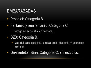 EMBARAZADAS
• Propofol: Categoria B
• Fentanilo y remifentanilo: Categoría C
  • Riesgo de sx de abst en neonato.

• BZD: Categoria D.
  • Malf del tubo digestivo, atresia anal, hipotonia y depresion
    neonatal

• Dexmedetomidina: Categoría C. sin estudios.
 