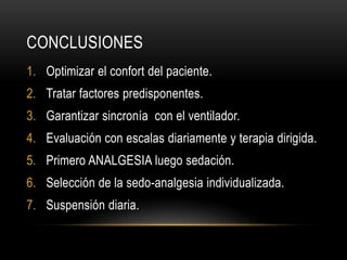 CONCLUSIONES
1. Optimizar el confort del paciente.
2. Tratar factores predisponentes.
3. Garantizar sincronía con el ventilador.
4. Evaluación con escalas diariamente y terapia dirigida.
5. Primero ANALGESIA luego sedación.
6. Selección de la sedo-analgesia individualizada.
7. Suspensión diaria.
 
