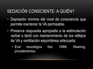 SEDACIÓN CONSCIENTE: A QUIÉN?
• Depresión mínima del nivel de consciencia que
  permite mantener la VA permeable.
• Preserva respuesta apropiada a la estimulación
  verbal o táctil con mantenimiento de los reflejos
  de VA y ventilación espontánea adecuada.
   • Eval    neurológica   frec.   VMNI,   Weaning,
     procedimientos.
 