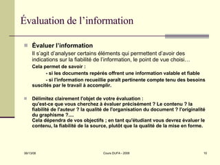 Évaluation de l’information Évaluer l’information Il s’agit d’analyser certains éléments qui permettent d’avoir des indications sur la fiabilité de l’information, le point de vue choisi… Cela permet de savoir : - si les documents repérés offrent une information valable et fiable - si l'information recueillie paraît pertinente compte tenu des besoins suscités par le travail à accomplir.  Délimitez clairement l'objet de votre évaluation :  qu'est-ce que vous cherchez à évaluer précisément ? Le contenu ? la fiabilité de l'auteur ? la qualité de l'organisation du document ? l'originalité du graphisme ?....  Cela dépendra de vos objectifs ; en tant qu'étudiant vous devrez évaluer le contenu, la fiabilité de la source, plutôt que la qualité de la mise en forme.  