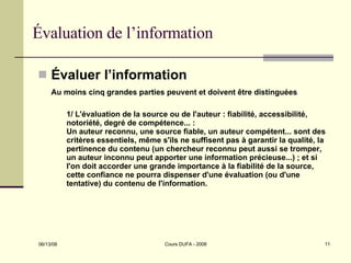 Évaluation de l’information Évaluer l’information Au moins cinq grandes parties peuvent et doivent être distinguées  1/ L'évaluation de la source ou de l'auteur : fiabilité, accessibilité, notoriété, degré de compétence... :  Un auteur reconnu, une source fiable, un auteur compétent... sont des critères essentiels, même s'ils ne suffisent pas à garantir la qualité, la pertinence du contenu (un chercheur reconnu peut aussi se tromper, un auteur inconnu peut apporter une information précieuse...) ; et si l'on doit accorder une grande importance à la fiabilité de la source, cette confiance ne pourra dispenser d'une évaluation (ou d'une tentative) du contenu de l'information.  