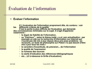 Évaluation de l’information Évaluer l’information 2/ L'évaluation de l'information proprement dite, du contenu : voir  les  différents critères de la qualité C'est la partie la plus difficile de l'évaluation, qui demande  des connaissances minimales sur le sujet. Il s'agit d'apprécier  notamment :  le degré de fiabilité de l'information,  sa "fraîcheur" : selon le thème traité, c.a.d. son actualisation : par exemple un site sur la recherche d'information sur Internet qui n'aurait pas été mis à jour depuis deux ans pose problème ; en revanche, un texte de philosophie sur Platon n'a pas besoin d'être mis à jour tous les mois !  le caractère d'exactitude, de précision... de l'information  la qualité de l'expression  la richesse des sources  la clarté d'indication des références bibliographiques  etc... (cf ci-dessous la Grille d'évaluation) 