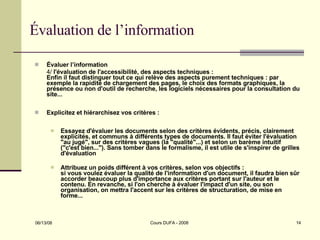 Évaluation de l’information Évaluer l’information 4/  l'évaluation de l'accessibilité, des aspects techniques :  Enfin il faut distinguer tout ce qui relève des aspects purement techniques : par exemple la rapidité de chargement des pages, le choix des formats graphiques, la présence ou non d'outil de recherche, les logiciels nécessaires pour la consultation du site... Explicitez et hiérarchisez vos critères :  Essayez d'évaluer les documents selon des critères évidents, précis, clairement explicités, et communs à différents types de documents. Il faut éviter l'évaluation "au jugé", sur des critères vagues (la "qualité"...) et selon un barème intuitif ("c'est bien..."). Sans tomber dans le formalisme, il est utile de s'inspirer de grilles d'évaluation Attribuez un poids différent à vos critères, selon vos objectifs :  si vous voulez évaluer la qualité de l'information d'un document, il faudra bien sûr accorder beaucoup plus d'importance aux critères portant sur l'auteur et le contenu. En revanche, si l'on cherche à évaluer l'impact d'un site, ou son organisation, on mettra l'accent sur les critères de structuration, de mise en forme...  