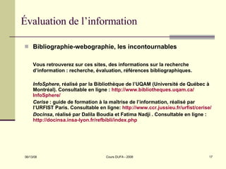 Évaluation de l’information Bibliographie-webographie, les incontournables Vous retrouverez sur ces sites, des informations sur la recherche d’information : recherche, évaluation, références bibliographiques. InfoSphere , réalisé par la Bibliothèque de l’UQAM (Université de Québec à Montréal). Consultable en ligne :  http:// www.bibliotheques.uqam.ca / InfoSphere /   Cerise  : guide de formation à la maîtrise de l’information, réalisé par l’URFIST Paris. Consultable en ligne:  http://www.ccr.jussieu.fr/urfist/cerise/   Docinsa , réalisé par Dalila Boudia et Fatima Nadji . Consultable en ligne :  http://docinsa.insa-lyon.fr/refbibli/index.php   
