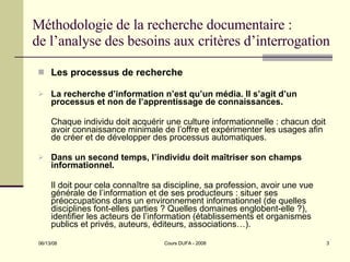 Méthodologie de la recherche documentaire : de l’analyse des besoins aux critères d’interrogation Les processus de recherche La recherche d’information n’est qu’un média. Il s’agit d’un processus et non de l’apprentissage de connaissances.  Chaque individu doit acquérir une culture informationnelle : chacun doit avoir connaissance minimale de l’offre et expérimenter les usages afin de créer et de développer des processus automatiques. Dans un second temps, l’individu doit maîtriser son champs informationnel. Il doit pour cela connaître sa discipline, sa profession, avoir une vue générale de l’information et de ses producteurs : situer ses préoccupations dans un environnement informationnel (de quelles disciplines font-elles parties ? Quelles domaines englobent-elle ?), identifier les acteurs de l’information (établissements et organismes publics et privés, auteurs, éditeurs, associations…). 