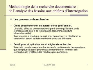 Méthodologie de la recherche documentaire : de l’analyse des besoins aux critères d’interrogation Les processus de recherche On ne peut rechercher qu’à partir de ce que l’on sait. L’individu effectue une recherche à partir de ce qu’il sait et de la représentation qu’il a de l’information recherchée (culture informationnelle). Il ne trouvera a priori que ce qu’il a su demander. Le résultat et la satisfaction seront en relation directe avec ces éléments. Développer et optimiser les stratégies de recherche Il n’existe pas de « recette miracle » en la matière mais des questions que l’on peut se poser pour mieux comprendre et formuler ses recherche afin d’obtenir des résultats plus pertinents. 
