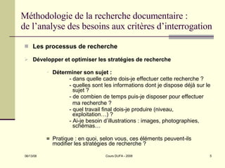 Méthodologie de la recherche documentaire : de l’analyse des besoins aux critères d’interrogation Les processus de recherche Développer et optimiser les stratégies de recherche Déterminer son sujet : - dans quelle cadre dois-je effectuer cette recherche ? - quelles sont les informations dont je dispose déjà sur le    sujet ? - de combien de temps puis-je disposer pour effectuer    ma recherche ? - quel travail final dois-je produire (niveau,        exploitation…) ? - Ai-je besoin d’illustrations : images, photographies,    schémas… Pratique : en quoi, selon vous, ces éléments peuvent-ils modifier les stratégies de recherche ? 