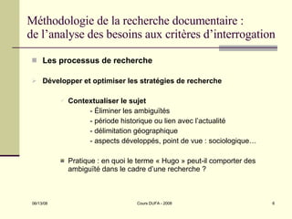 Méthodologie de la recherche documentaire : de l’analyse des besoins aux critères d’interrogation Les processus de recherche Développer et optimiser les stratégies de recherche Contextualiser le sujet - Éliminer les ambiguïtés - période historique ou lien avec l’actualité - délimitation géographique - aspects développés, point de vue : sociologique… Pratique : en quoi le terme « Hugo » peut-il comporter des ambiguïté dans le cadre d’une recherche ?  
