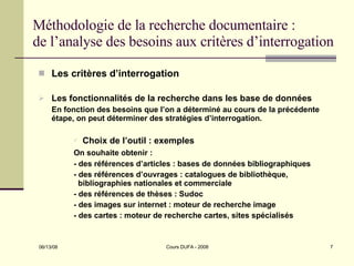 Méthodologie de la recherche documentaire : de l’analyse des besoins aux critères d’interrogation Les critères d’interrogation Les fonctionnalités de la recherche dans les base de données En fonction des besoins que l’on a déterminé au cours de la précédente étape, on peut déterminer des stratégies d’interrogation. Choix de l’outil : exemples On souhaite obtenir : - des références d’articles : bases de données bibliographiques - des références d’ouvrages : catalogues de bibliothèque,      bibliographies nationales et commerciale - des références de thèses : Sudoc - des images sur internet : moteur de recherche image - des cartes : moteur de recherche cartes, sites spécialisés 