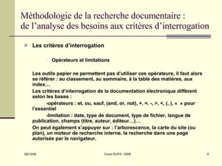 Méthodologie de la recherche documentaire : de l’analyse des besoins aux critères d’interrogation Les critères d’interrogation Opérateurs et limitations Les outils papier ne permettent pas d’utiliser ces opérateurs, il faut alors se référer : au classement, au sommaire, à la table des matières, aux index… Les critères d’interrogation de la documentation électronique diffèrent selon les bases :  -opérateurs : et, ou, sauf, (and, or, not), +, =, -, >, <, (, ), «  » pour l’essentiel -limitation : date, type de document, type de fichier, langue de publication, champs (titre, auteur, éditeur…)… On peut également s’appuyer sur : l’arborescence, la carte du site (ou plan), un moteur de recherche interne, la recherche dans une page autorisée par le navigateur. 