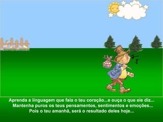 Aprenda a linguagem que fala o teu coração...e ouça o que ele diz...  Mantenha puros os teus pensamentos, sentimentos e emoções... Pois o teu amanhã, será o resultado deles hoje...  
