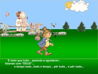 E mais que tudo... aprenda a agradecer...  falando com "DEUS"...  o tempo todo...todo o tempo... pôr tudo... e pôr nada... 